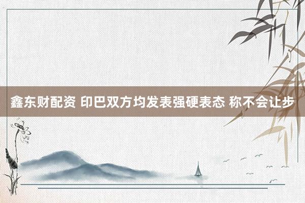 鑫东财配资 印巴双方均发表强硬表态 称不会让步