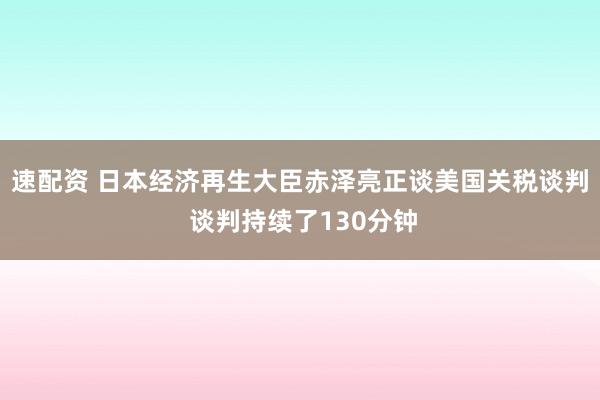 速配资 日本经济再生大臣赤泽亮正谈美国关税谈判 谈判持续了130分钟