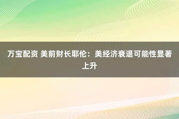 万宝配资 美前财长耶伦：美经济衰退可能性显著上升