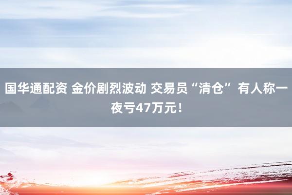 国华通配资 金价剧烈波动 交易员“清仓” 有人称一夜亏47万元！