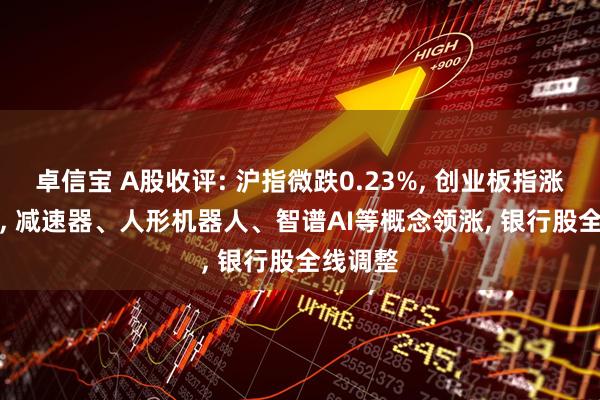 卓信宝 A股收评: 沪指微跌0.23%, 创业板指涨0.83%, 减速器、人形机器人、智谱AI等概念领涨, 银行股全线调整