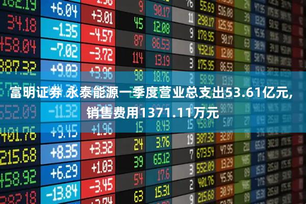 富明证券 永泰能源一季度营业总支出53.61亿元, 销售费用1371.11万元