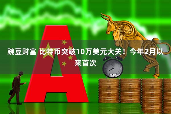 豌豆财富 比特币突破10万美元大关！今年2月以来首次