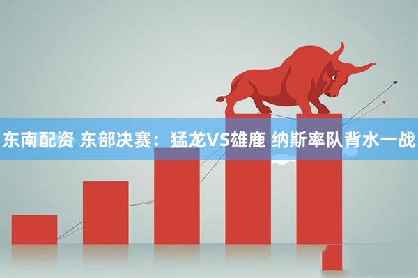东南配资 东部决赛：猛龙VS雄鹿 纳斯率队背水一战