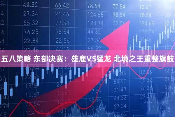 五八策略 东部决赛：雄鹿VS猛龙 北境之王重整旗鼓