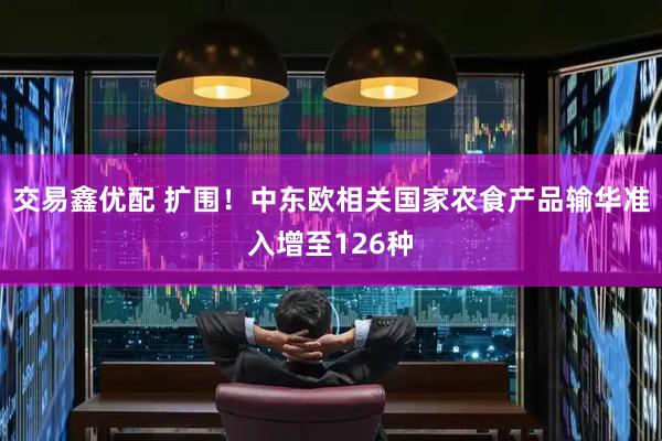 交易鑫优配 扩围！中东欧相关国家农食产品输华准入增至126种