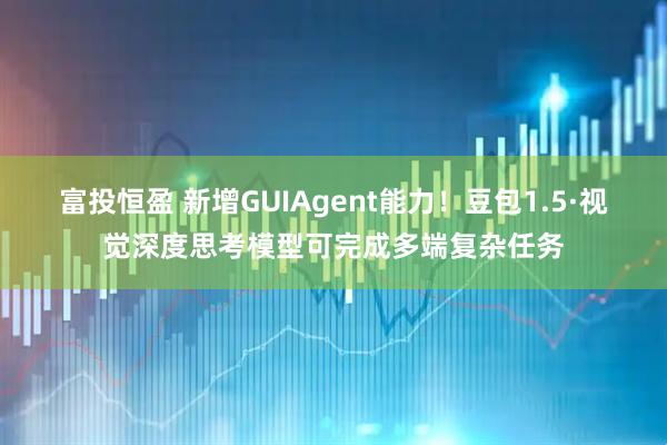 富投恒盈 新增GUIAgent能力！豆包1.5·视觉深度思考模型可完成多端复杂任务