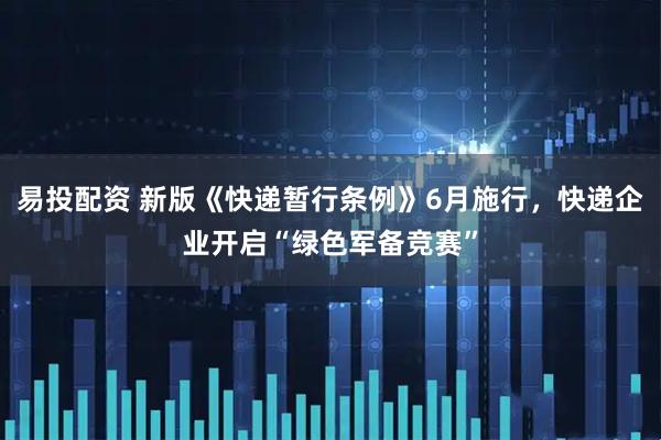 易投配资 新版《快递暂行条例》6月施行，快递企业开启“绿色军备竞赛”