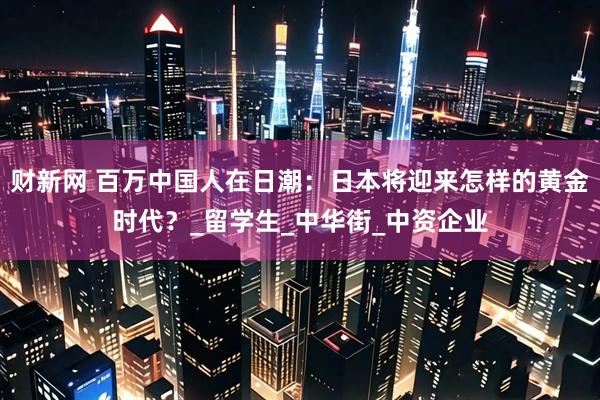 财新网 百万中国人在日潮：日本将迎来怎样的黄金时代？_留学生_中华街_中资企业