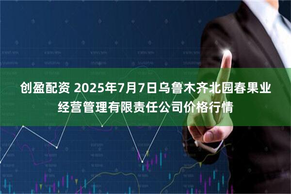 创盈配资 2025年7月7日乌鲁木齐北园春果业经营管理有限责任公司价格行情