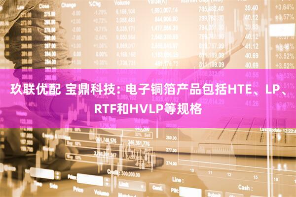 玖联优配 宝鼎科技: 电子铜箔产品包括HTE、LP、RTF和HVLP等规格