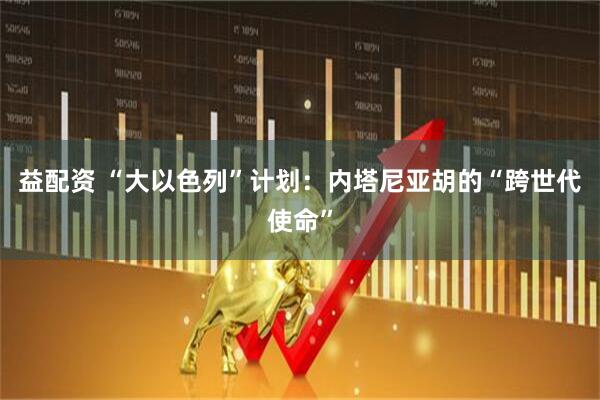 益配资 “大以色列”计划：内塔尼亚胡的“跨世代使命”