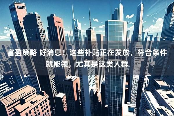 富盈策略 好消息！这些补贴正在发放，符合条件就能领，尤其是这类人群