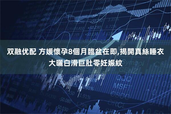 双融优配 方媛懷孕8個月臨盆在即,揭開真絲睡衣大曬白滑巨肚零妊娠紋