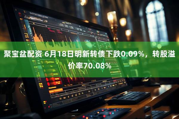 聚宝盆配资 6月18日明新转债下跌0.09%，转股溢价率70.08%