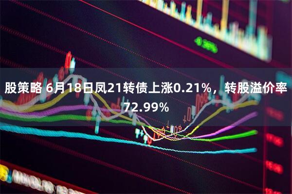 股策略 6月18日凤21转债上涨0.21%,转股溢价率72.99%