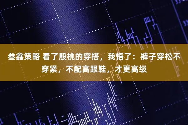 叁鑫策略 看了殷桃的穿搭，我悟了：裤子穿松不穿紧，不配高跟鞋，才更高级