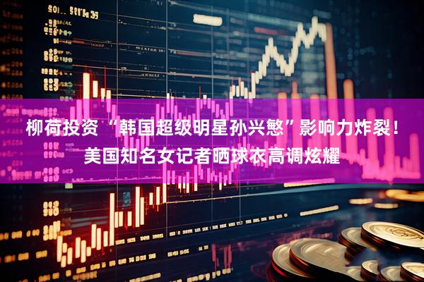柳荷投资 “韩国超级明星孙兴慜”影响力炸裂！美国知名女记者晒球衣高调炫耀