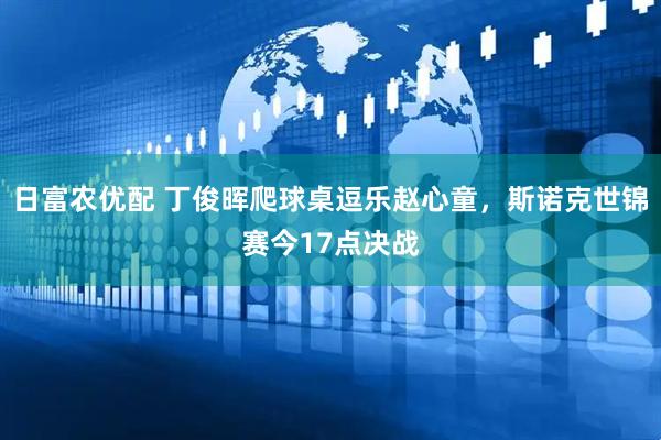 日富农优配 丁俊晖爬球桌逗乐赵心童，斯诺克世锦赛今17点决战